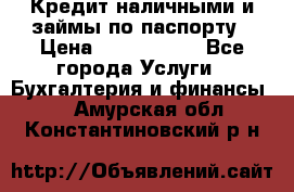 Кредит наличными и займы по паспорту › Цена ­ 2 000 000 - Все города Услуги » Бухгалтерия и финансы   . Амурская обл.,Константиновский р-н